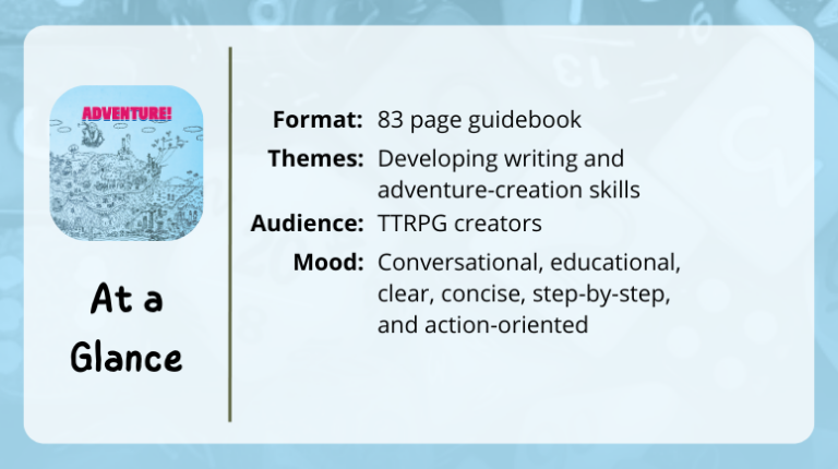 Adventure! 
At a glance

Format: 83 page guidebook
Themes: Developing writing and adventure-creation skills
Audience: TTRPG creators
Mood: Conversational, educational, clear, concise, step-by-step, and action-oriented