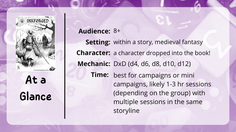 Inkforged at a glance
audience: 8+
setting: whin a story, medieval fantasy
character: a character dropped into the book!
mechanics: DxD (d4, d6, d8, d10, d12)
time: best for campaigns or mini campaigns, likely 1-3 hr sessions (depending on the group) with multiple sessions in the same storyline
