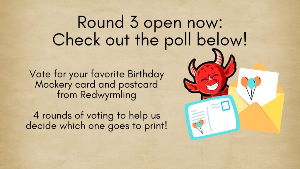 Round 3 open now:
Check out the poll below!
Vote for your favorite Birthday Mockery card and postcard from Redwyrmling
4 rounds of voting to help us decide which one goes to print!