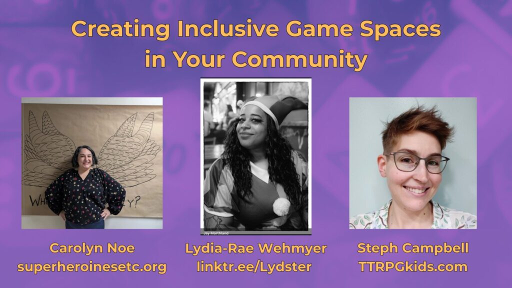 Creating Inclusive Game Spaces
in Your Community
Steph Campbell
TTRPGkids.com
Lydia-Rae Wehmyer
linktr.ee/Lydster
Carolyn Noe
superheroinesetc.org