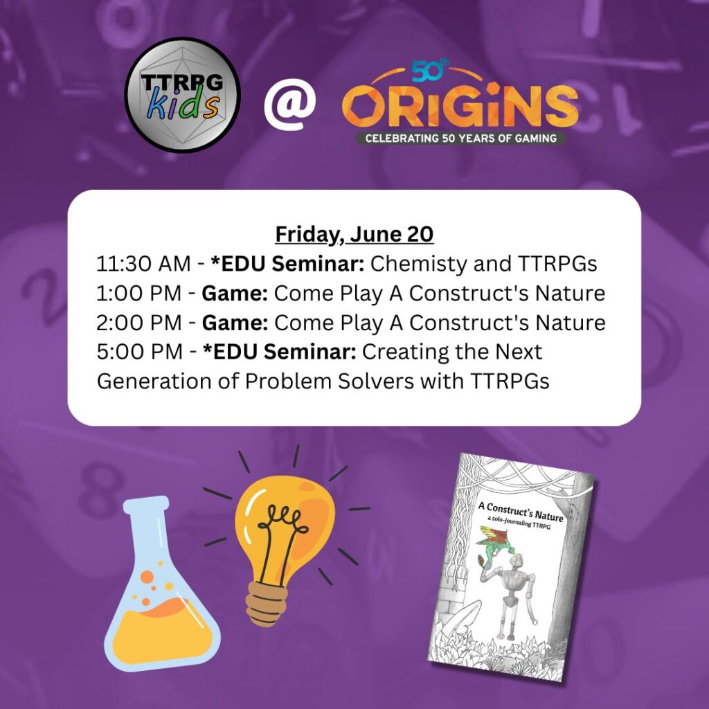 TTRPGkids @ Origins
Friday, June 20
11:30 AM - Seminar: The Chemistry Between TTRPGs and Education
1:00 PM - Game: Come Play A Construct's Nature
2:00 PM - Game: Come Play A Construct's Nature
5:00 PM - Seminar: Creating the Next Generation of Problem Solvers with TTRPGs