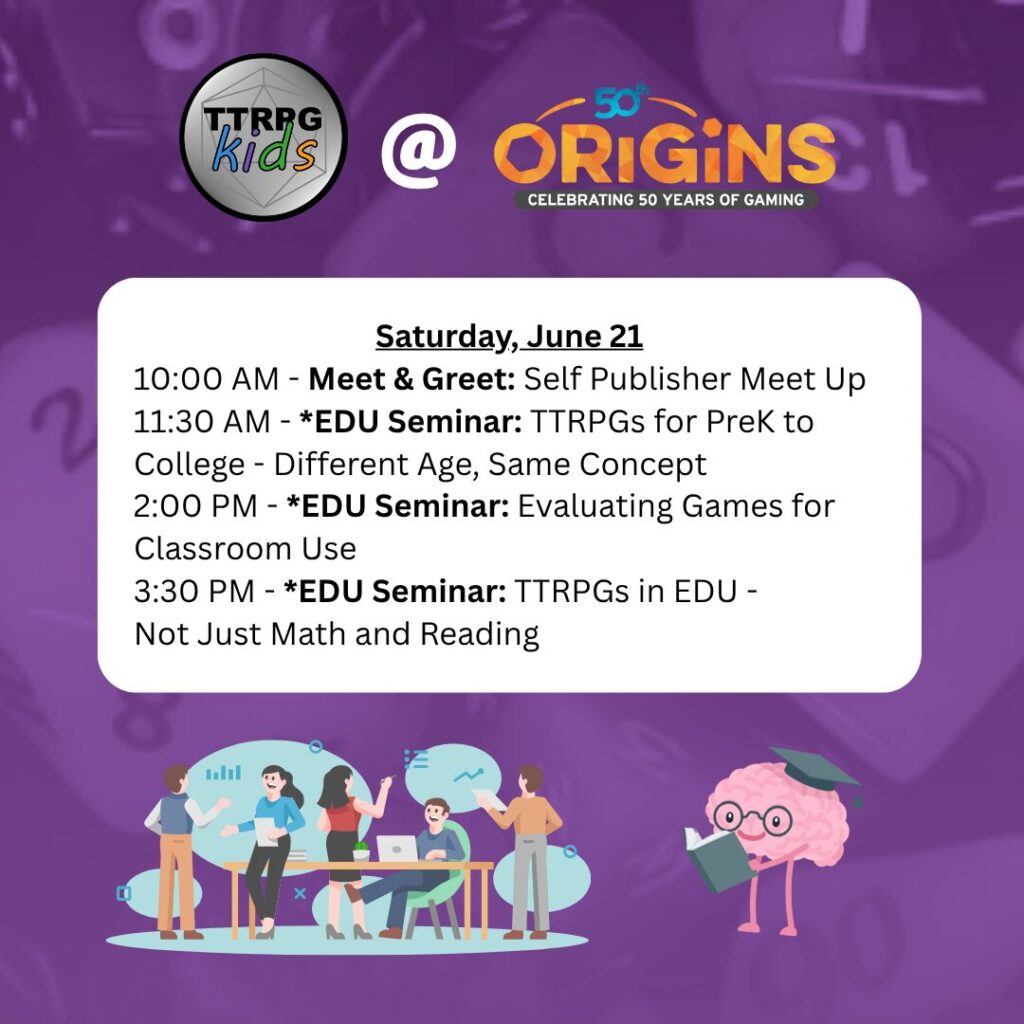 TTRPGkids @ Origins
Saturday, June 21
10:00 AM - Meet & Greet: Self Publisher Meet Up
11:30 AM - Seminar: TTRPGs for PreK to College - Different Age, Same Concept
2:00 PM - Seminar: Evaluating Games for Classroom Use
3:30 PM - Seminar: TTRPGs in EDU - Not Just Math and Reading