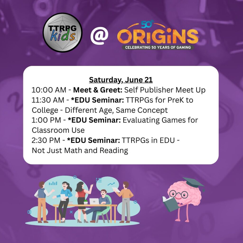 TTRPGkids @ Origins
Saturday, June 21
10:00 AM - Meet & Greet: Self Publisher Meet Up
11:30 AM - Seminar: TTRPGs for PreK to College - Different Age, Same Concept
1:00 PM - Seminar: Evaluating Games for Classroom Use
2:30 PM - Seminar: TTRPGs in EDU - Not Just Math and Reading