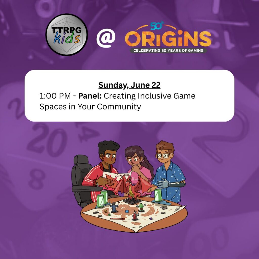 TTRPGkids @ Origins
Sunday, June 22
1:00 PM - Panel: Creating Inclusive Game Spaces in Your Community
