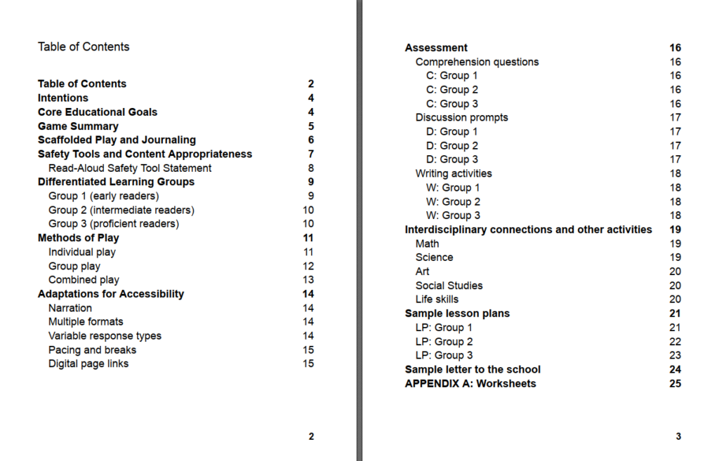 Table of Contents Table of Contents 2 Intentions 4 Core Educational Goals 4 Game Summary 5 Scaffolded Play and Journaling 6 Safety Tools and Content Appropriateness 7 Read-Aloud Safety Tool Statement 8 Differentiated Learning Groups 9 Group 1 (early readers) 9 Group 2 (intermediate readers) 10 Group 3 (proficient readers) 10 Methods of Play 11 Individual play 11 Group play 12 Combined play 13 Adaptations for Accessibility 14 Narration 14 Multiple formats 14 Variable response types 14 Pacing and breaks 15 Digital page links 15 Assessment 16 Comprehension questions 16 C: Group 1 16 C: Group 2 16 C: Group 3 16 Discussion prompts 17 D: Group 1 17 D: Group 2 17 D: Group 3 17 Writing activities 18 W: Group 1 18 W: Group 2 18 W: Group 3 18 Interdisciplinary connections and other activities 19 Math 19 Science 19 Art 20 Social Studies 20 Life skills 20 Sample lesson plans 21 LP: Group 1 21 LP: Group 2 22 LP: Group 3 23 Sample letter to the school 24 APPENDIX A: Worksheets 25