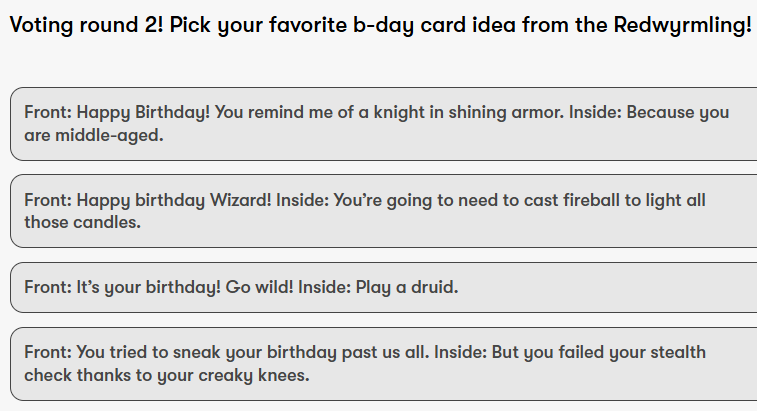 Voting round 2! Pick your favorite b-day card idea from the Redwyrmling!
Front: Happy Birthday! You remind me of a knight in shining armor.
Inside: Because you are middle-aged.
Front: Happy birthday Wizard!
Inside: You’re going to need to cast fireball to light all those candles.
Front: It’s your birthday! Go wild!
Inside: Play a druid.
Front: You tried to sneak your birthday past us all.
Inside: But you failed your stealth check thanks to your creaky knees.