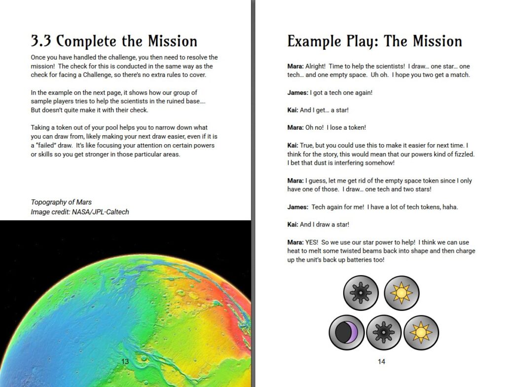 3.3 Complete the Mission
Once you have handled the challenge, you then need to resolve the mission! The check for this is conducted in the same way as the check for facing a Challenge, so there’s no extra rules to cover.
In the example on the next page, it shows how our group of sample players tries to help the scientists in the ruined base….
But doesn’t quite make it with their check.
Taking a token out of your pool helps you to narrow down what you can draw from, likely making your next draw easier, even if it is a “failed” draw. It’s like focusing your attention on certain powers or skills so you get stronger in those particular areas.
Topography of Mars
Image credit: NASA/JPL-Caltech
Example Play: The Mission
Mara: Alright! Time to help the scientists! I draw… one star… one tech… and one empty space. Uh oh. I hope you two get a match.
James: I got a tech one again!
Kai: And I get… a star!
Mara: Oh no! I lose a token!
Kai: True, but you could use this to make it easier for next time. I think for the story, this would mean that our powers kind of fizzled. I bet that dust is interfering somehow!
Mara: I guess, let me get rid of the empty space token since I only have one of those. I draw… one tech and two stars!
James: Tech again for me! I have a lot of tech tokens, haha.
Kai: And I draw a star!
Mara: YES! So we use our star power to help! I think we can use heat to melt some twisted beams back into shape and then charge up the unit’s back up batteries too!