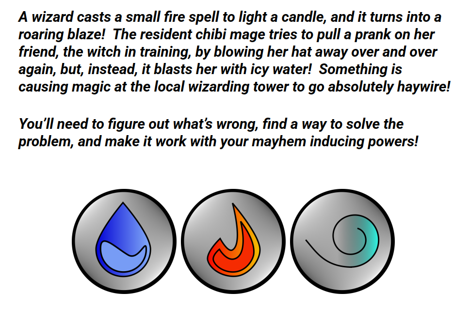 A wizard casts a small fire spell to light a candle, and it turns into a roaring blaze! The resident chibi mage tries to pull a prank on her friend, the witch in training, by blowing her hat away over and over again, but, instead, it blasts her with icy water! Something is causing magic at the local wizarding tower to go absolutely haywire!
You’ll need to figure out what’s wrong, find a way to solve the problem, and make it work with your mayhem inducing powers!