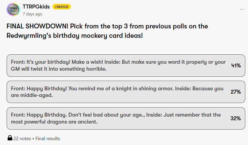 TTRPGkids
CREATOR
7 days ago
FINAL SHOWDOWN! Pick from the top 3 from previous polls on the Redwyrmling's birthday mockery card ideas!
Front: It’s your birthday! Make a wish! Inside: But make sure you word it properly or your GM will twist it into something horrible.
41%
Front: Happy Birthday! You remind me of a knight in shining armor. Inside: Because you are middle-aged.
27%
Front: Happy Birthday. Don’t feel bad about your age., Inside: Just remember that the most powerful dragons are ancient.
32%
22 votes • Final results