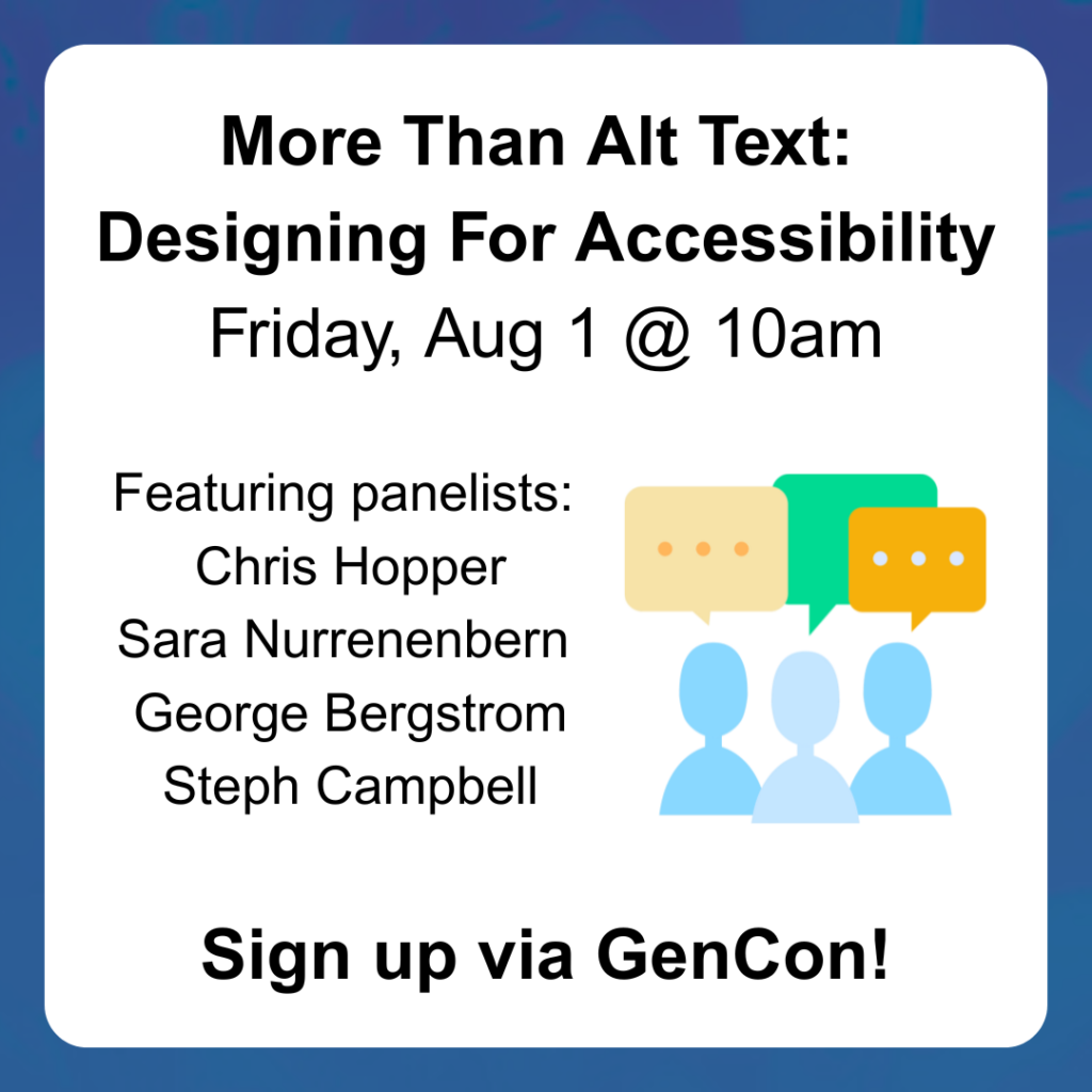 More Than Alt Text: Designing For Accessibility Friday, Aug 1 @ 10am Sign up via GenCon! Featuring panelists: Chris Hopper Sara Nurrenenbern George Bergstrom Steph Campbell