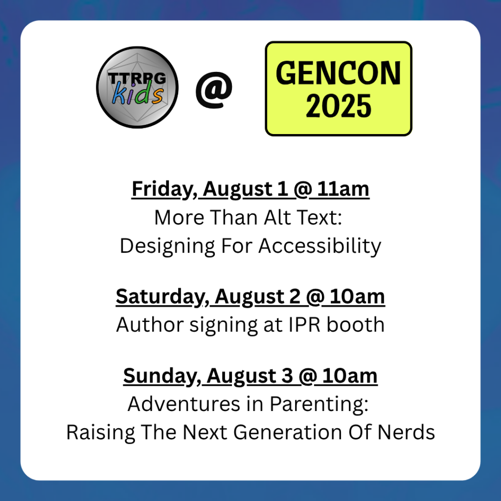 TTRPGkids @ GenCon

Friday, August 1 @ 11am
More Than Alt Text: 
Designing For Accessibility
Saturday, August 2 @ 10am
Author signing at IPR booth
Sunday, August 3 @ 10am
Adventures in Parenting: 
Raising The Next Generation Of Nerds