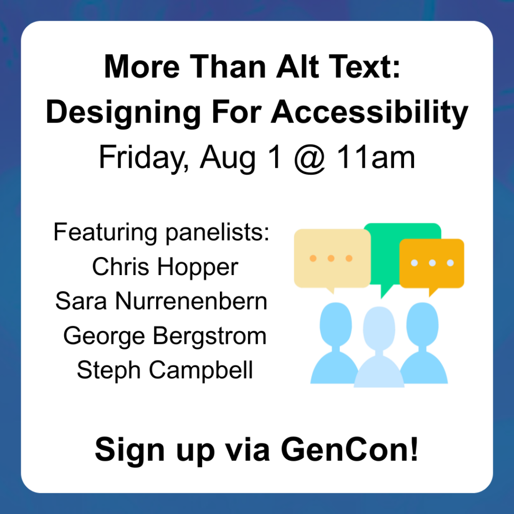 More Than Alt Text:
Designing For Accessibility
Friday, Aug 1 @ 11am
Sign up via GenCon!
Featuring panelists:
Chris Hopper
Sara Nurrenenbern
George Bergstrom
Steph Campbell