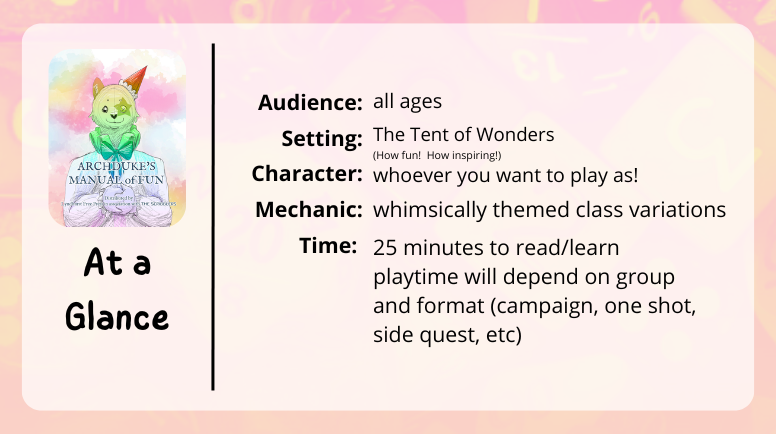 Archudke's Manual of Fun
at a glance
audience: all ages
setting: the tent of wonders (how fun! how inspiring!)
character: whoever you want to play as!
mechanic: whimsically themed class variations
time: 25 minutes to read/learn
playtime will depend on group and format (campaign, one shot, side quest, etc)