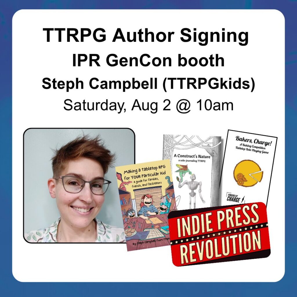 Book Signing IPR GenCon booth Steph Campbell (TTRPGkids) Saturday, Aug 2 @ 10am Shows a headshot of Steph and book covers for Making a Tabletop RPG for YOUR PArticular Kid, A Construct's Nature, and Bakers Charge
The bottom right corner contains the IPR logo
