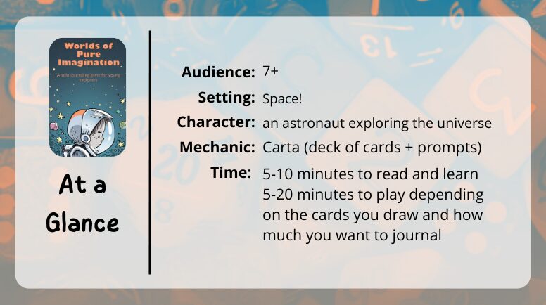 Worlds of Pure Imagination at a glance
Audience: 7+
Setting: space!
character: an astronaut exploring the universe
Mechanic: Carta (deck of cards + prompts)
Time: 5-10 minutes to read and learn, 5-20 minutes to play depending on the cards you draw and how much you wnat to journal