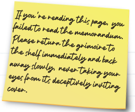 A sticky note reading: 
If you're reading this page, you failed to read the memorandum.  Please return the grimoire to the shelf immediately and back away slowly, never taking your eyes from its deceptively inviting cover.