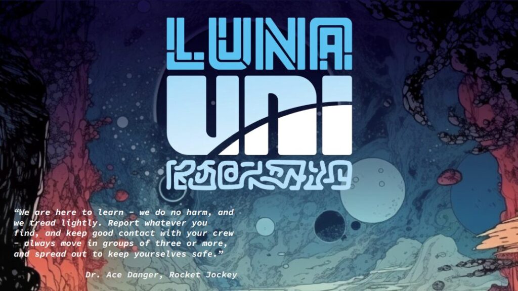 Luna Uni
"we are here to learn - we do no harm, and we tread lightly. Report whatever you find, and keep good contact with your crew - always move in groups of three or more, and spread out to keep yourselves safe."
Dr. Ace Danger, Rocket Jockey
