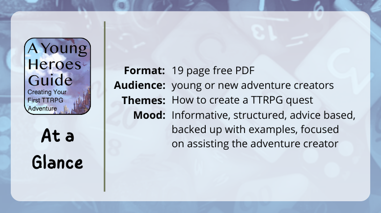 A Young Heroes Guide, Creating Your First TTRPG Adventure
at a glance

Format: 19 page free PDF
Themes: How to create a TTRPG quest
Audience: young or new adventure creators
Mood: Informative, structured, advice based, backed up with examples, focused  on assisting the adventure creator
