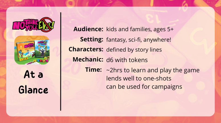 No Thank You Evil
at a glance
Audience: kids and families ages 5+
Setting: fantasy, sci-fi, anywhere!
Characters: defined by story lines
Mechanics: d6 with tokens
Time: ~2hrs to learn and play the game
lends well to one-shots
can be used for campaigns