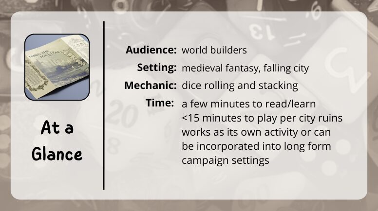 when the walls fall at a glance

audience: world builders
setting: medieval fantasy, falling city
mechanic: dice rolling and stacking
time: a few minutes to read/learn, <15 minutes to play per city ruins, works as its own activity or can be incorporated inot long form campaign settings
