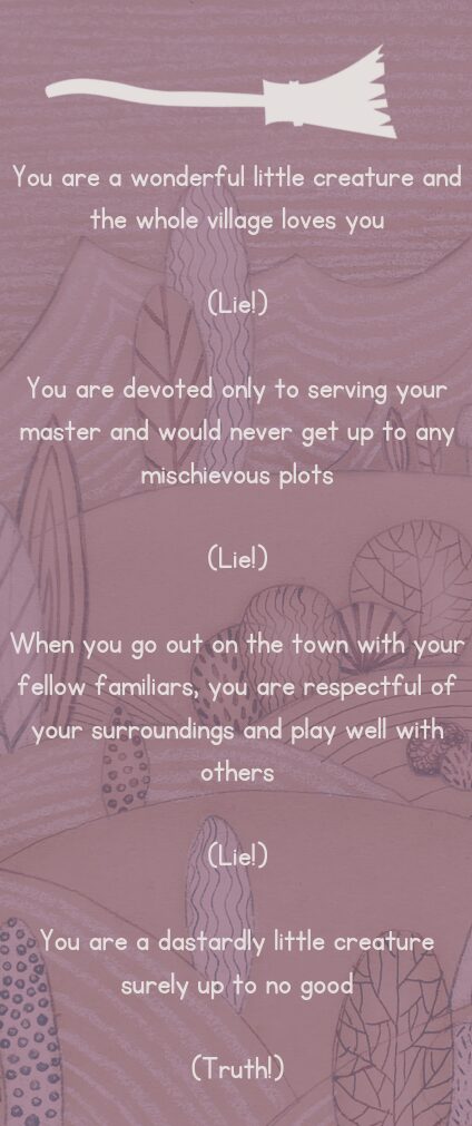 You are a wonderful little creature and the whole village loves you
(Lie!)
You are devoted only to serving your master and would never get up to any mischievous plots
(Lie!)
When you go out on the town with your fellow familiars, you are respectful of your surroundings and play well with others
(Lie!)
You are a dastardly little creature surely up to no good
(Truth!)