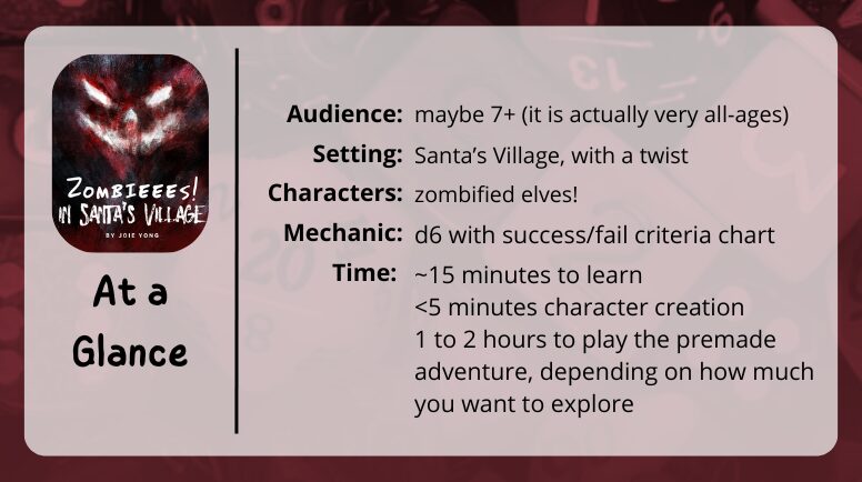 Zombieees!  in Santa's Village at a glance

audience: maybe 7+ (it is actually very all-ages)
setting: Santa’s Village, with a twist
characters: zombified elves!
mechanic: d6 with success/fail criteria chart
time:
~15 minutes to learn
<5 minutes character creation
1 to 2 hours to play the premade adventure, depending on how much you want to explore
