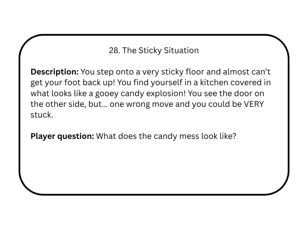 28. The Sticky Situation

Description: You step onto a very sticky floor and almost can’t get your foot back up! You find yourself in a kitchen covered in what looks like a gooey candy explosion! You see the door on the other side, but… one wrong move and you could be VERY stuck.

Player question: What does the candy mess look like?
