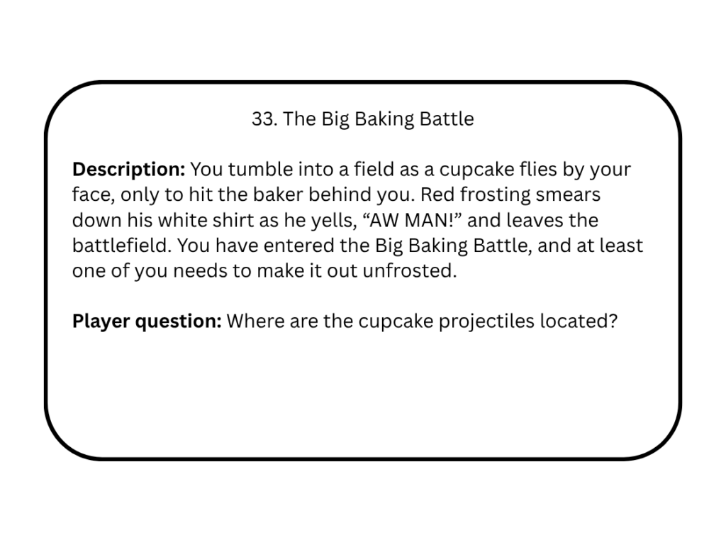 33. The Big Baking Battle

Description: You tumble into a field as a cupcake flies by your face, only to hit the baker behind you. Red frosting smears down his white shirt as he yells, “AW MAN!” and leaves the battlefield. You have entered the Big Baking Battle, and at least one of you needs to make it out unfrosted.

Player question: Where are the cupcake projectiles located?