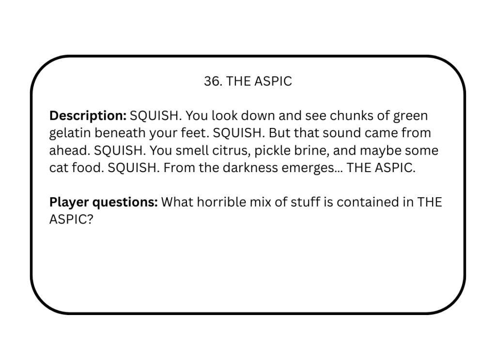 36. THE ASPIC

Description: SQUISH. You look down and see chunks of green gelatin beneath your feet. SQUISH. But that sound came from ahead. SQUISH. You smell citrus, pickle brine, and maybe some cat food. SQUISH. From the darkness emerges… THE ASPIC.

Player questions: What horrible mix of stuff is contained in THE ASPIC?