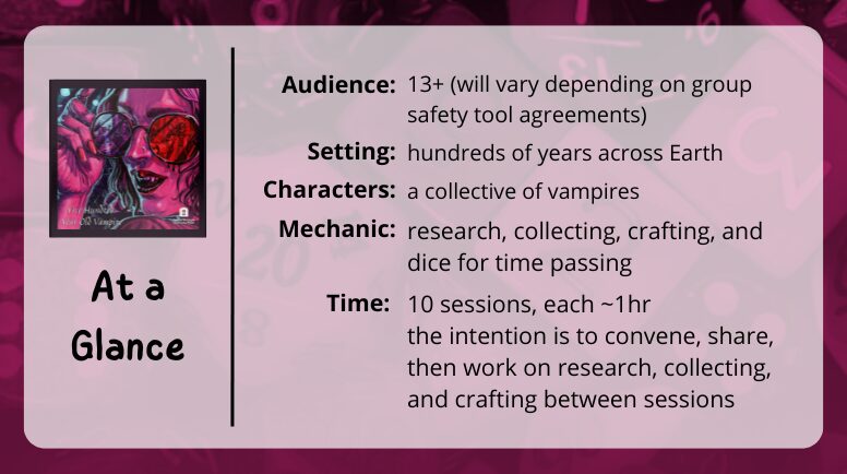 500 Year Old Vampire
at a glance
Audience: 13+ (will vary depending on group safety tool agreements)
Setting: hundreds of years across Earth
Characters: a collective of vampires
Mechanic: research, collecting, crafting, and dice for time passing
Time: 10 sessions, each ~1hr
the intention is to convene, share, then work on research, collecting, and crafting between sessions