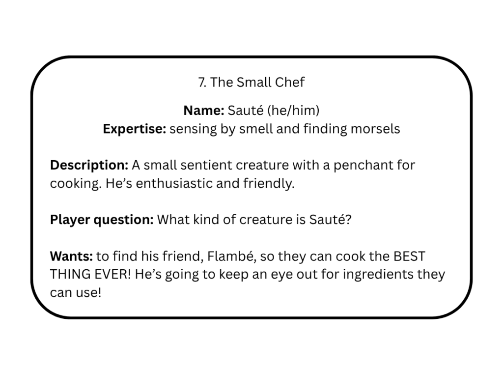7. The Small Chef

Name: Sauté (he/him)
Expertise: sensing by smell and finding morsels

Description: A small sentient creature with a penchant for cooking. He’s enthusiastic and friendly.

Player question: What kind of creature is Sauté? 

Wants: to find his friend, Flambé, so they can cook the BEST THING EVER! He’s going to keep an eye out for ingredients they can use!