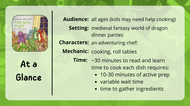 Cooking With Dice: The Acid Test, at a glance
Audience:
all ages (kids may need help cooking)
Setting:
medieval fantasy world of dragon dinner parties
Characters:
an adventuring chef!
Mechanic:
cooking, roll tables
Time:
~30 minutes to read and learn
time to cook each dish requires:
10-30 minutes of active prep
variable wait time
time to gather ingredients