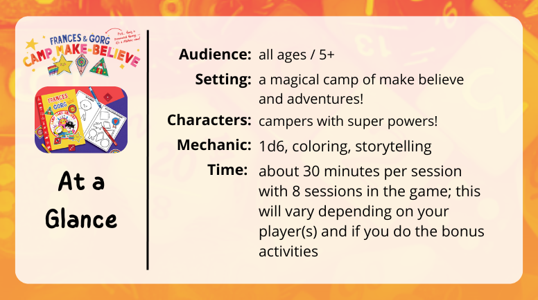 Frances & Gorg Camp Make Believe at a glance
audience: all ages / 5+
setting: a magical camp of make believe and adventures!
characters: campers with super powers!
mechanic: 1d6, coloring, storytelling
time: about 30 minutes per session with 8 sessions in the game; this will vary depending on your player(s) and if you do the bonus activities
