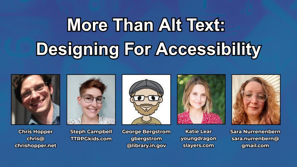More Than Alt Text:
Designing For Accessibility
Chris Hopper
chris@chrishopper.net
Steph Campbell
TTRPGkids.com
George Bergstrom
gbergstrom @library.in.gov
Katie Lear
youngdragonslayers.comSara Nurrenenbern
sara.nurrenbern@gmail.com