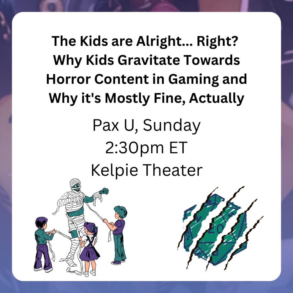 The Kids are Alright... Right?
Why Kids Gravitate Towards Horror Content in Gaming and Why it's Mostly Fine, Actually
Pax U, Sunday
2:30pm ET
Kelpie Theater