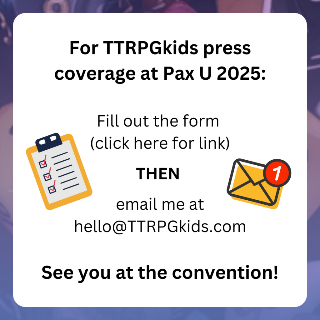 For TTRPGkids press coverage at Pax U 2025:
Fill out the form
(click here for link)
THEN
email me at hello@TTRPGkids.com
See you at the convention!