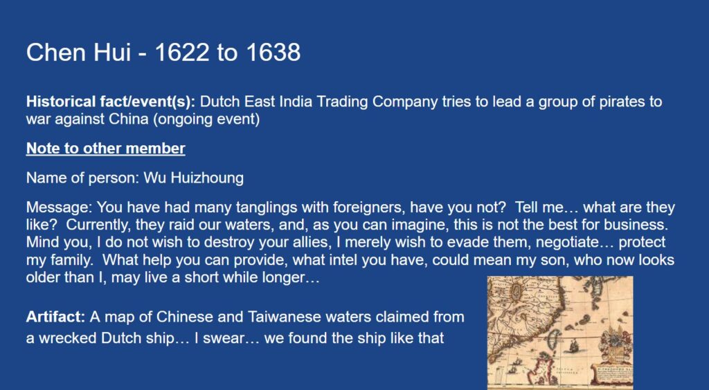 Chen Hui - 1622 to 1638
Historical fact/event(s): Dutch East India Trading Company tries to lead a group of pirates to war against China (ongoing event)
Note to other member
Name of person: Wu Huizhoung
Message: You have had many tanglings with foreigners, have you not? Tell me… what are they like? Currently, they raid our waters, and, as you can imagine, this is not the best for business. Mind you, I do not wish to destroy your allies, I merely wish to evade them, negotiate… protect my family. What help you can provide, what intel you have, could mean my son, who now looks older than I, may live a short while longer…
Artifact: A map of Chinese and Taiwanese waters claimed from a wrecked Dutch ship… I swear… we found the ship like that