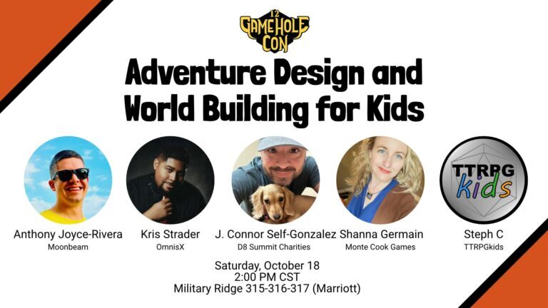 Gamehole Con
Adventure Design and Wold Building for Kids
headshots (along with labels) are shown for: 
Anthony Joyce-Rivera (Moonbeam)
Kris Strader (OmnisX)
J. Connor Self-Gonzalez (D8 Summit Charities)
Shanna Germain (Monte Cook Games)
Steph C (TTRPGkids)
Saturday, October 18
2pm CST
Military Ridge 315-316-317 (Marriott)
