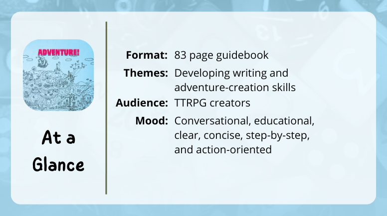 Adventure!
At a glance
Format: 83 page guidebook
Themes: Developing writing and adventure-creation skills
Audience: TTRPG creators
Mood: Conversational, educational, clear, concise, step-by-step, and action-oriented