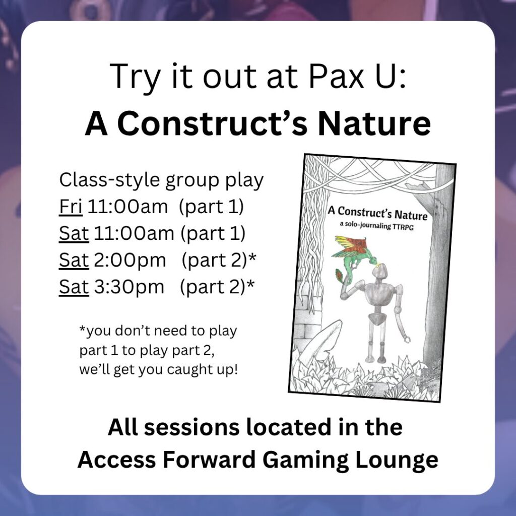 Try it out at Pax U:
A Construct’s Nature
Class-style group play
Fri 11:00am (part 1)
Sat 11:00am (part 1)
Sat 2:00pm (part 2)*
Sat 3:30pm (part 2)*
All sessions located in the
Access Forward Gaming Lounge
*you don’t need to play part 1 to play part 2, we’ll get you caught up!