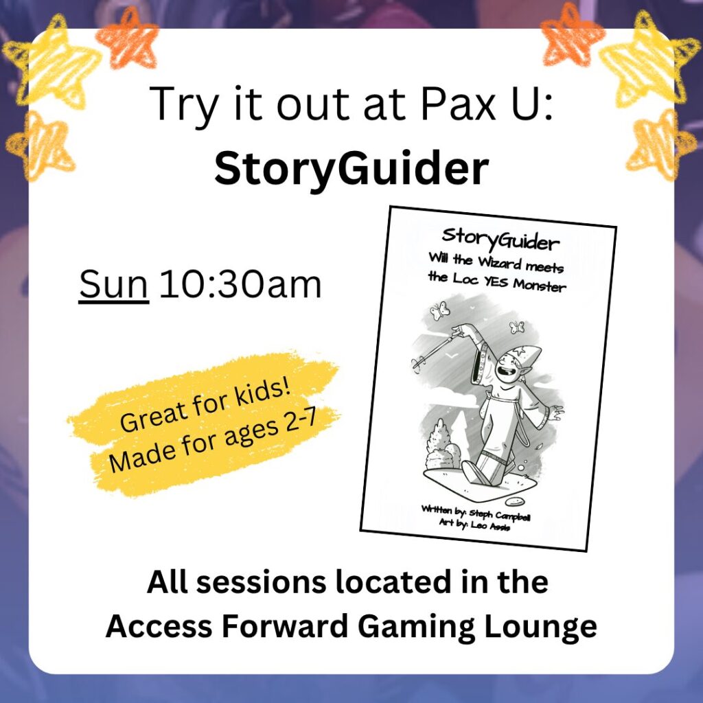 Try it out at Pax U:
StoryGuider
Sun 10:30am
All sessions located in the
Access Forward Gaming Lounge
Great for kids!
Made for ages 2-7