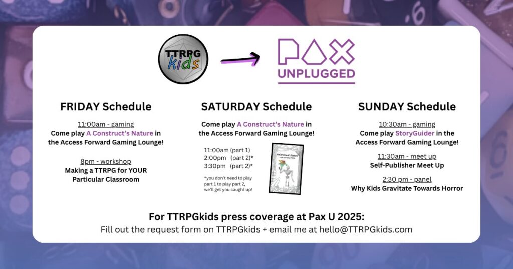 TTRPGkids Pax Unplugged

FRIDAY Schedule
11:00am - gaming
Come play A Construct’s Nature in the Access Forward Gaming Lounge!
8pm - workshop
Making a TTRPG for YOUR Particular Classroom

SATURDAY Schedule
Come play A Construct’s Nature in the Access Forward Gaming Lounge!
11:00am (part 1)
2:00pm (part 2)*
3:30pm (part 2)*
*you don’t need to play part 1 to play part 2, we’ll get you caught up!

SUNDAY Schedule
10:30am - gaming
Come play StoryGuider in the Access Forward Gaming Lounge!
11:30am - meet up
Self-Publisher Meet Up
2:30 pm - panel
Why Kids Gravitate Towards Horror

For TTRPGkids press coverage at Pax U 2025:
Fill out the request form on TTRPGkids + email me at hello@TTRPGkids.com