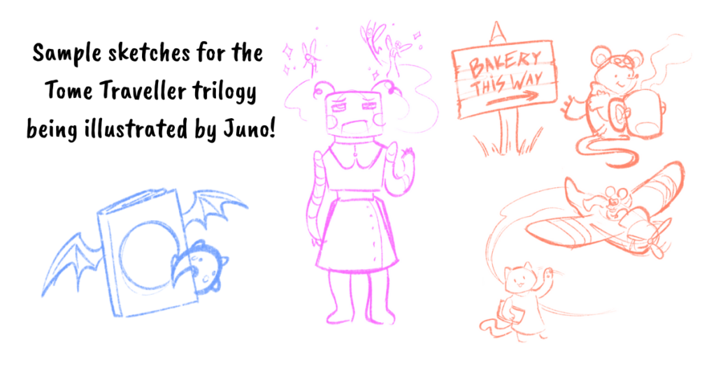 sample sketches for the Tome Traveller trilogy being illustrated by Juno!
Shows sketches of:
a book with dragon-like characteristics (wings and a tail)
A robot with fairies flying over their head
A sign reading "bakery this way" next to a mouse holding a mug
a cat waving to a mouse riding in an airplane