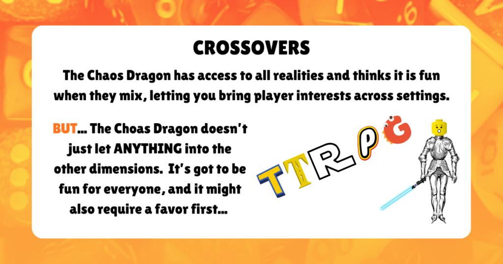 CROSSOVERS

The Chaos Dragon has access to all realities and thinks it is fun when they mix, letting you bring player interests across settings.
BUT... The Choas Dragon doesn’t just let ANYTHING into the other dimensions.  It’s got to be fun for everyone, and it might also require a favor first...
