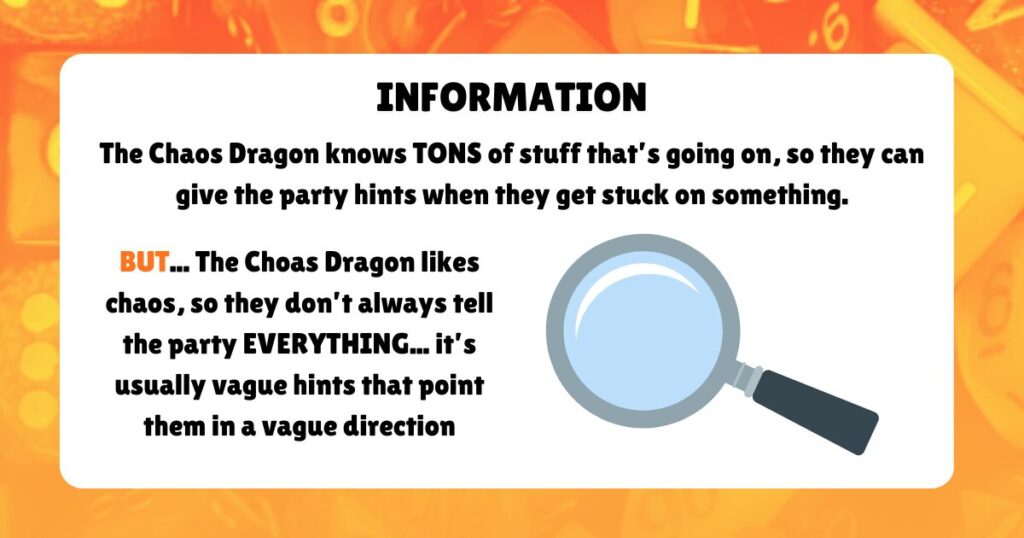 INFORMATION

The Chaos Dragon knows TONS of stuff that’s going on, so they can give the party hints when they get stuck on something.
BUT... The Choas Dragon likes chaos, so they don’t always tell the party EVERYTHING... it’s usually vague hints that point them in a vague direction
