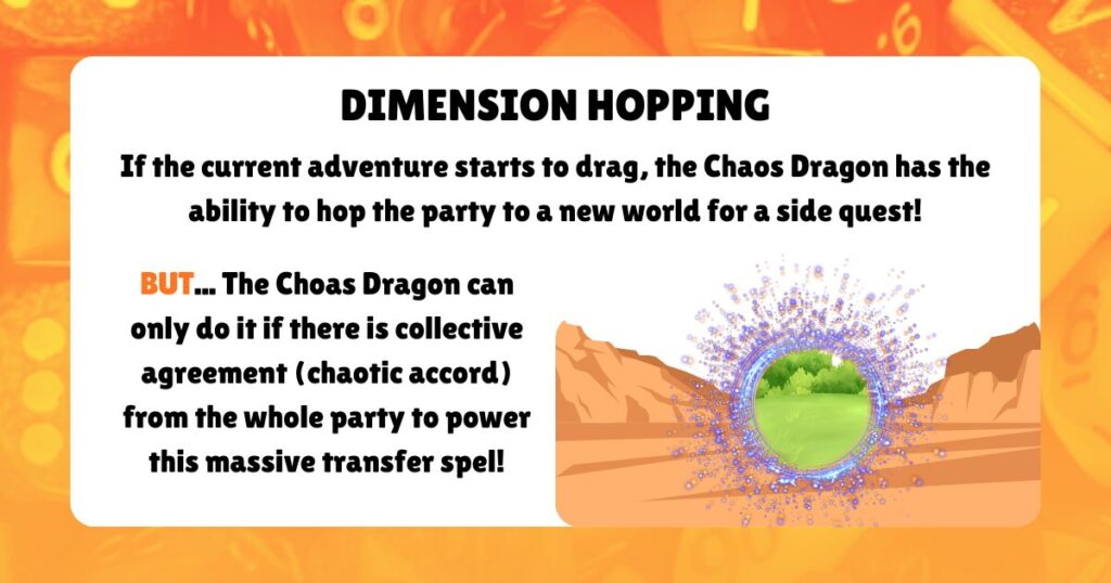 DIMENSION HOPPING

If the current adventure starts to drag, the Chaos Dragon has the ability to hop the party to a new world for a side quest!
BUT... The Choas Dragon can only do it if there is collective agreement (chaotic accord) from the whole party to power this massive transfer spel!