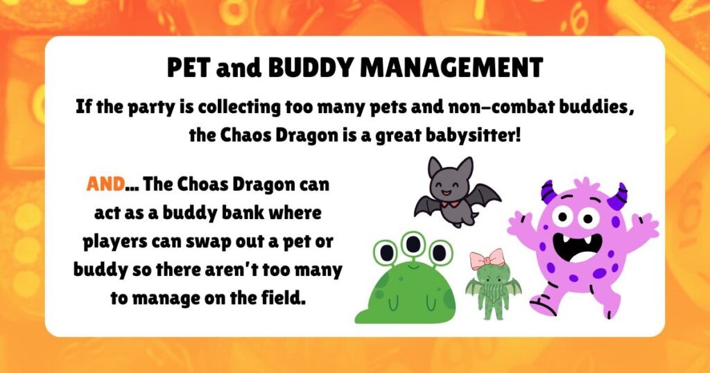 PET an BUDDY MANAGEMENT
If the party is collecting too many pets and non-combat buddies, the Chaos Dragon is a great babysitter!
AND... The Choas Dragon can act as a buddy bank where players can swap out a pet or buddy so there aren’t too many to manage on the field.