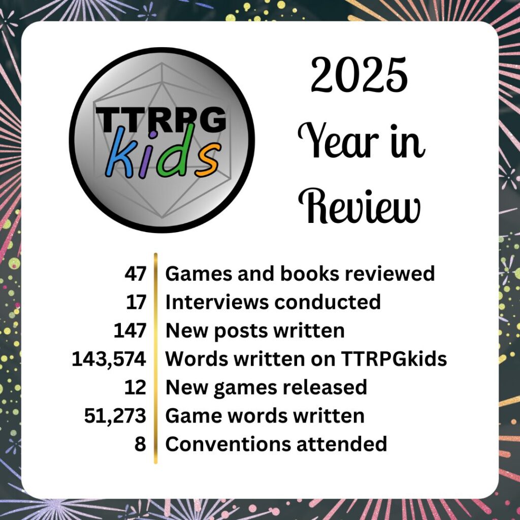 2025 Year in Review

47 Games and books reviewed
17 Interviews conducted
147 New posts written
143,574 Words written on TTRPGkids
12 New games released
51, 273 Game words written
8 Conventions attended
