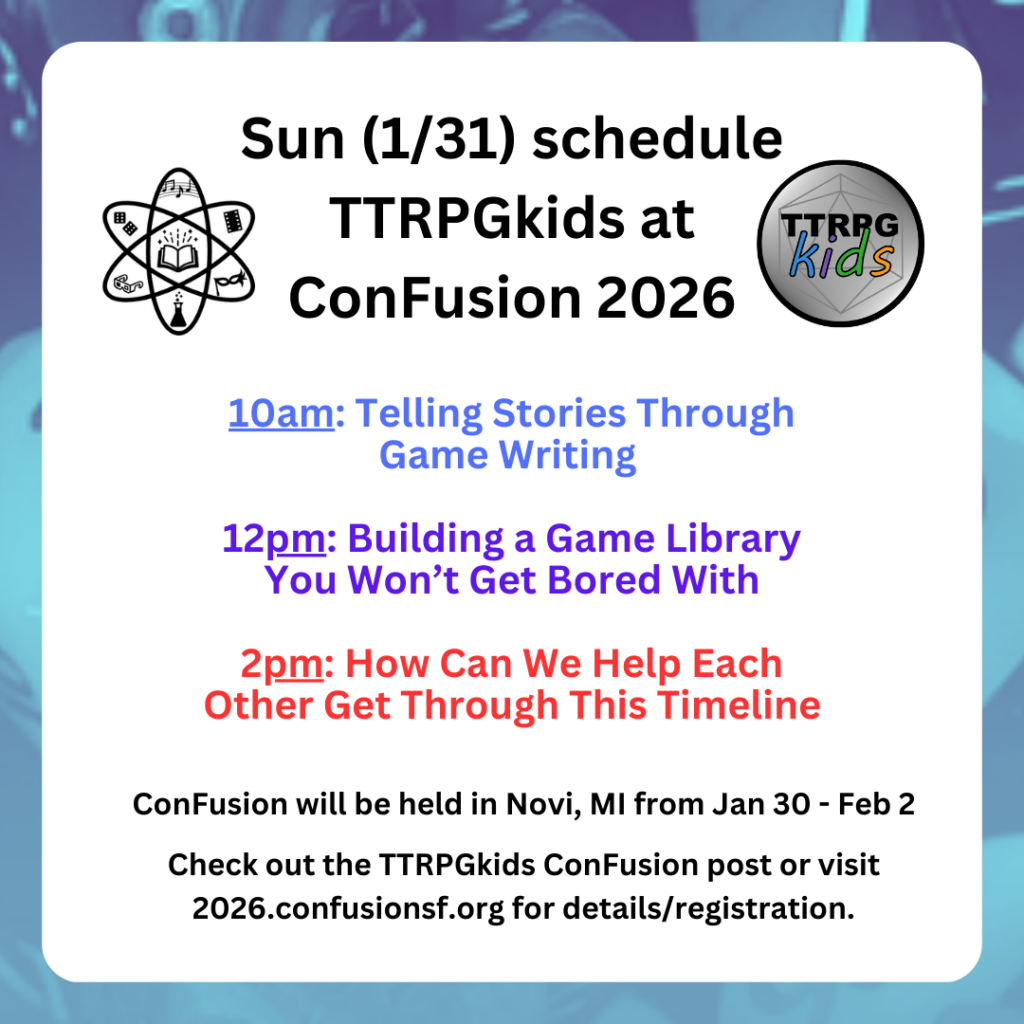 Sun (1/31) schedule TTRPGkids at ConFusion 2026 10am: Telling Stories Through Game Writing 12pm: Building a Game Library You Won’t Get Bored With 2pm: How Can We Help Each Other Get Through This Timeline ConFusion will be held in Novi, MI from Jan 30 - Feb 2 Check out the TTRPGkids ConFusion post or visit 2026.confusionsf.org for details/registration.