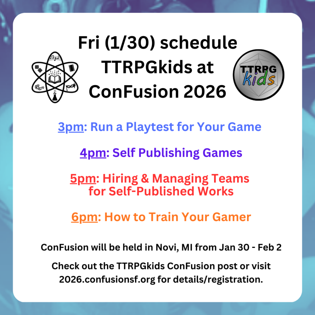 Fri (1/30) schedule
TTRPGkids at
ConFusion 2026
3pm: Run a Playtest for Your Game
4pm: Self Publishing Games
5pm: Hiring & Managing Teams
for Self-Published Works
6pm: How to Train Your Gamer
ConFusion will be held in Novi, MI from Jan 30 - Feb 2
Check out the TTRPGkids ConFusion post or visit 2026.confusionsf.org for details/registration.